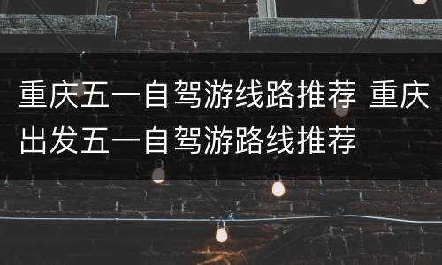 重庆五一自驾游线路推荐 重庆出发五一自驾游路线推荐