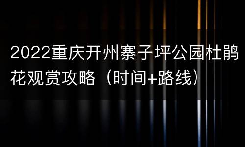2022重庆开州寨子坪公园杜鹃花观赏攻略（时间+路线）