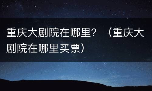 重庆大剧院在哪里？（重庆大剧院在哪里买票）
