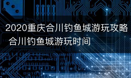 2020重庆合川钓鱼城游玩攻略 合川钓鱼城游玩时间