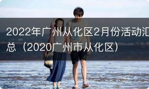 2022年广州从化区2月份活动汇总（2020广州市从化区）
