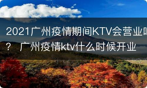 2021广州疫情期间KTV会营业吗？ 广州疫情ktv什么时候开业