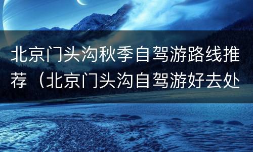 北京门头沟秋季自驾游路线推荐（北京门头沟自驾游好去处）