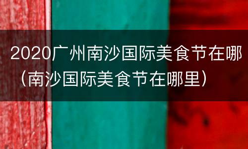 2020广州南沙国际美食节在哪（南沙国际美食节在哪里）