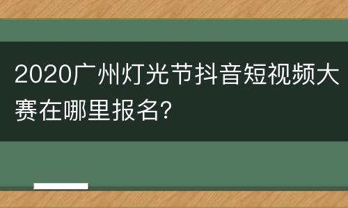 2020广州灯光节抖音短视频大赛在哪里报名？