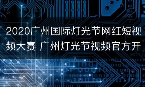 2020广州国际灯光节网红短视频大赛 广州灯光节视频官方开幕