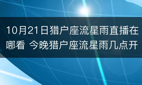 10月21日猎户座流星雨直播在哪看 今晚猎户座流星雨几点开始