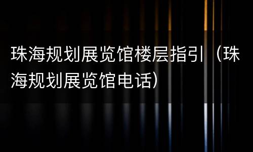 珠海规划展览馆楼层指引（珠海规划展览馆电话）