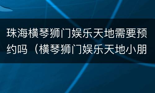珠海横琴狮门娱乐天地需要预约吗（横琴狮门娱乐天地小朋友很多玩不了）