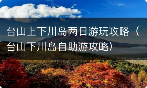 台山上下川岛两日游玩攻略（台山下川岛自助游攻略）