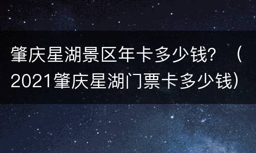 肇庆星湖景区年卡多少钱？（2021肇庆星湖门票卡多少钱）