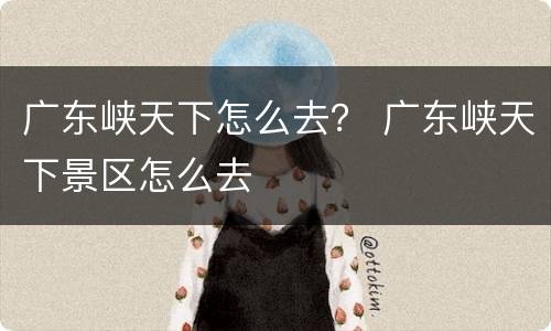 广东峡天下怎么去？ 广东峡天下景区怎么去