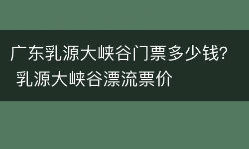 广东乳源大峡谷门票多少钱？ 乳源大峡谷漂流票价