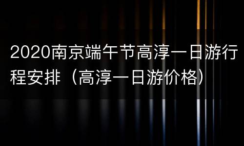 2020南京端午节高淳一日游行程安排（高淳一日游价格）