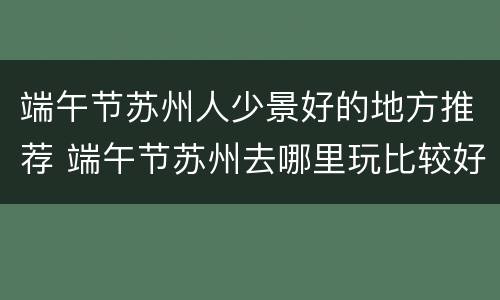端午节苏州人少景好的地方推荐 端午节苏州去哪里玩比较好