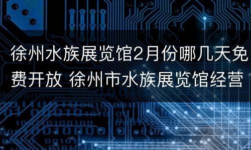 徐州水族展览馆2月份哪几天免费开放 徐州市水族展览馆经营管理有限公司