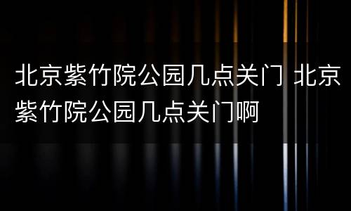 北京紫竹院公园几点关门 北京紫竹院公园几点关门啊