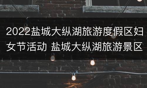 2022盐城大纵湖旅游度假区妇女节活动 盐城大纵湖旅游景区门票价格