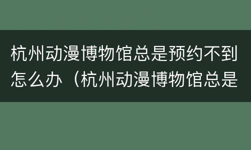 杭州动漫博物馆总是预约不到怎么办（杭州动漫博物馆总是预约不到怎么办呢）