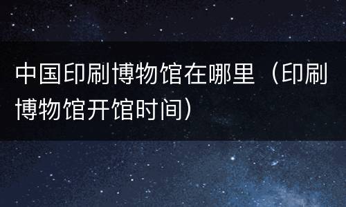 中国印刷博物馆在哪里（印刷博物馆开馆时间）