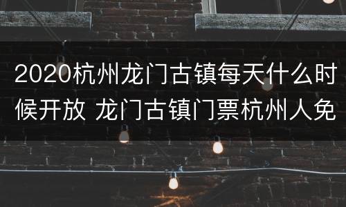2020杭州龙门古镇每天什么时候开放 龙门古镇门票杭州人免费2021