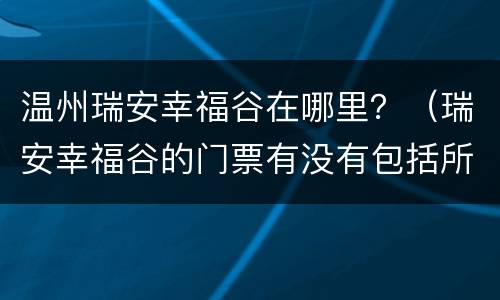温州瑞安幸福谷在哪里？（瑞安幸福谷的门票有没有包括所有项目）