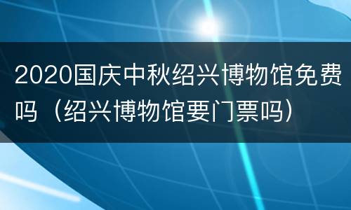 2020国庆中秋绍兴博物馆免费吗（绍兴博物馆要门票吗）
