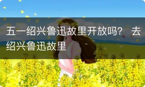五一绍兴鲁迅故里开放吗？ 去绍兴鲁迅故里