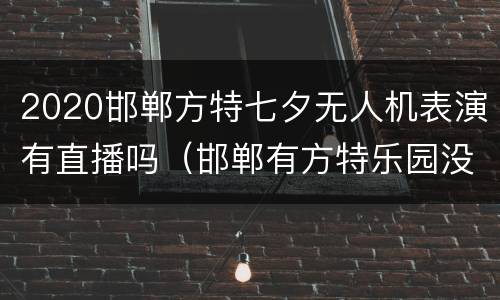 2020邯郸方特七夕无人机表演有直播吗（邯郸有方特乐园没有）