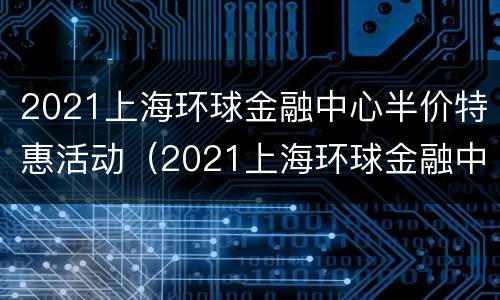 2021上海环球金融中心半价特惠活动（2021上海环球金融中心半价特惠活动时间）