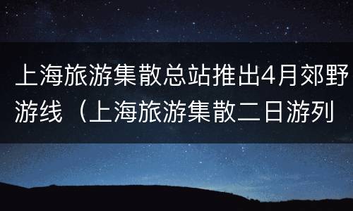上海旅游集散总站推出4月郊野游线（上海旅游集散二日游列表）