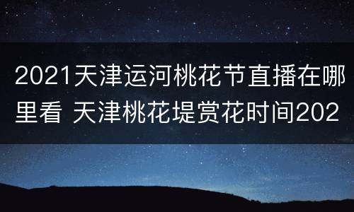 2021天津运河桃花节直播在哪里看 天津桃花堤赏花时间2021