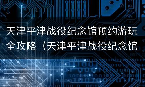 天津平津战役纪念馆预约游玩全攻略（天津平津战役纪念馆开放时间）