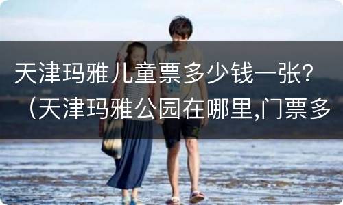 天津玛雅儿童票多少钱一张？（天津玛雅公园在哪里,门票多少）
