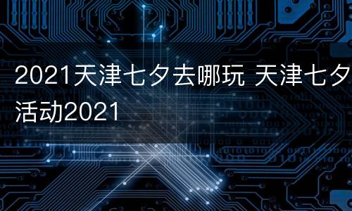 2021天津七夕去哪玩 天津七夕活动2021