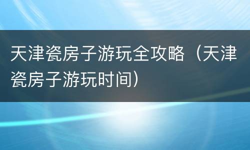 天津瓷房子游玩全攻略（天津瓷房子游玩时间）