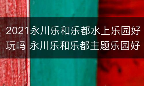 2021永川乐和乐都水上乐园好玩吗 永川乐和乐都主题乐园好玩吗?