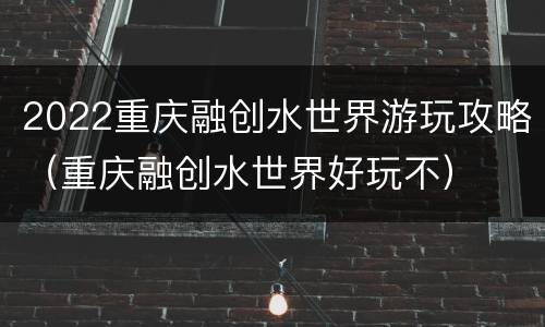 2022重庆融创水世界游玩攻略（重庆融创水世界好玩不）