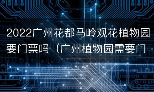 2022广州花都马岭观花植物园要门票吗（广州植物园需要门票吗?）