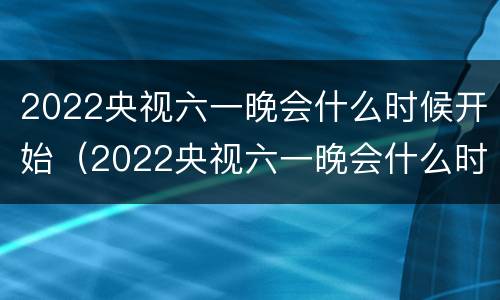 2022央视六一晚会什么时候开始（2022央视六一晚会什么时候开始播）