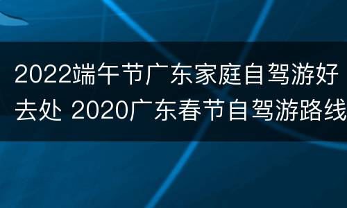 2022端午节广东家庭自驾游好去处 2020广东春节自驾游路线推荐