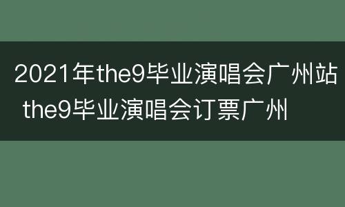 2021年the9毕业演唱会广州站 the9毕业演唱会订票广州