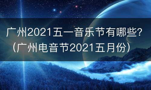 广州2021五一音乐节有哪些？（广州电音节2021五月份）