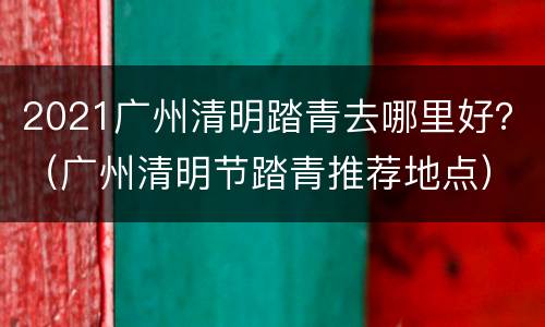 2021广州清明踏青去哪里好？（广州清明节踏青推荐地点）