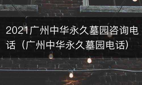 2021广州中华永久墓园咨询电话（广州中华永久墓园电话）