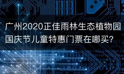 广州2020正佳雨林生态植物园国庆节儿童特惠门票在哪买？