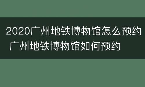 2020广州地铁博物馆怎么预约 广州地铁博物馆如何预约