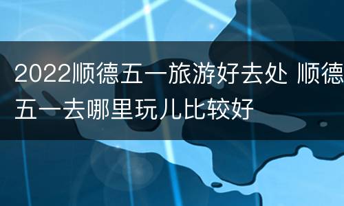 2022顺德五一旅游好去处 顺德五一去哪里玩儿比较好