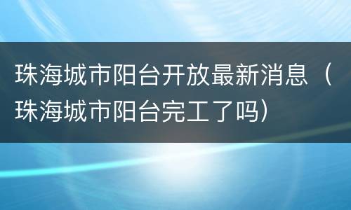 珠海城市阳台开放最新消息（珠海城市阳台完工了吗）
