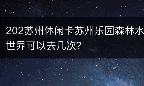 202苏州休闲卡苏州乐园森林水世界可以去几次？